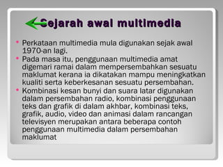 Sejarah awal multimedia
 Perkataan multimedia mula digunakan sejak awal
  1970-an lagi.
 Pada masa itu, penggunaan multimedia amat
  digemari ramai dalam mempersembahkan sesuatu
  maklumat kerana ia dikatakan mampu meningkatkan
  kualiti serta keberkesanan sesuatu persembahan.
 Kombinasi kesan bunyi dan suara latar digunakan
  dalam persembahan radio, kombinasi penggunaan
  teks dan grafik di dalam akhbar, kombinasi teks,
  grafik, audio, video dan animasi dalam rancangan
  televisyen merupakan antara beberapa contoh
  penggunaan multimedia dalam persembahan
  maklumat
 