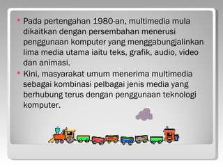    Pada pertengahan 1980-an, multimedia mula
    dikaitkan dengan persembahan menerusi
    penggunaan komputer yang menggabungjalinkan
    lima media utama iaitu teks, grafik, audio, video
    dan animasi.
   Kini, masyarakat umum menerima multimedia
    sebagai kombinasi pelbagai jenis media yang
    berhubung terus dengan penggunaan teknologi
    komputer.
 