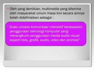    Oleh yang demikian, multimedia yang diterima
    oleh masyarakat umum masa kini secara amnya
    boleh didefinisikan sebagai :

“ Suatu proses komunikasi interaktif berasaskan
  penggunaan teknologi komputer yang
  merangkumi penggunaan media audio visual
  seperti teks, grafik, audio, video dan animasi”
 