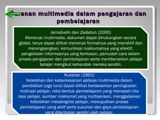 Peranan multimedia dalam pengajaran dan
             pembelajaran
                    Jamalludin dan Zaidatun (2000)
     Menerusi multimedia, dokumen dapat dihubungkan secara
  global. Ianya dapat dilihat menerusi formatnya yang interaktif dan
       merangsangkan, komunikasi maklumatnya yang efektif,
   pengekalan informasinya yang berkesan, pemudah cara dalam
  proses pengajaran dan pembelajaran serta membenarkan pelajar
              belajar mengikut kehendak mereka sendiri.

                           Kurshan (1991)
      Kelebihan dan keberkesanan aplikasi multimedia dalam
    pendidikan juga turut dapat dilihat berdasarkan peningkatan
   motivasi pelajar, reka bentuk pembelajaran yang menepati cita
  rasa pelajar, sumber maklumat yang multisensori, menggalakkan
        kebolehan metakognisi pelajar, mewujudkan proses
   pembelajaran yang aktif serta susunan dan gaya pembelajaran
                 yang ditentukan sendiri oleh pelajar.
 