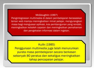 McGloughlin (1997)
Pengintegrasian multimedia di dalam pembelajaran berasaskan
laman web mampu meningkatkan minat pelajar, mengurangkan
 masa bagi menguasai aplikasi, kos pembangunan yang rendah,
meningkatkan keboleh capaian dan meningkatkan pemahaman
           dan pengekalan informasi dalam ingatan.




                  Kulik (1985)
  Penggunaan multimedia juga telah menurunkan
    purata masa pembelajaran secara berkesan
 sebanyak 80 peratus dan sekaligus meningkatkan
            tahap pencapaian pelajar.
 