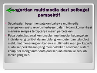 Pengertian multimedia dari pelbagai
                perspektif
   Sebahagian besar mengatakan bahawa multimedia
    merupakan suatu revolusi terbesar dalam bidang komunikasi
    manusia selepas terciptanya mesin percetakan.
   Pada peringkat awal kemunculan multimedia, kebanyakan
    individu yang terlibat dalam bidang komputer dan teknologi
    maklumat menerangkan bahawa multimedia merujuk kepada
    suatu set perkakasan yang membolehkan sesebuah sistem
    komputer menghantar data dari sebuah mesin ke sebuah
    mesin yang lain.
 
