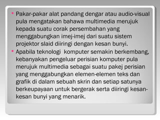    Pakar-pakar alat pandang dengar atau audio-visual
    pula mengatakan bahawa multimedia merujuk
    kepada suatu corak persembahan yang
    menggabungkan imej-imej dari suatu sistem
    projektor slaid diiringi dengan kesan bunyi.
   Apabila teknologi komputer semakin berkembang,
    kebanyakan pengeluar perisian komputer pula
    merujuk multimedia sebagai suatu pakej perisian
    yang menggabungkan elemen-elemen teks dan
    grafik di dalam sebuah skrin dan setiap satunya
    berkeupayaan untuk bergerak serta diiringi kesan-
    kesan bunyi yang menarik.
 