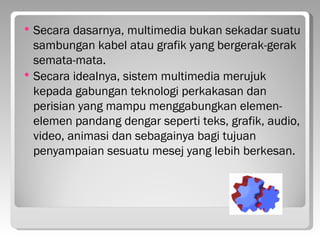    Secara dasarnya, multimedia bukan sekadar suatu
    sambungan kabel atau grafik yang bergerak-gerak
    semata-mata.
   Secara idealnya, sistem multimedia merujuk
    kepada gabungan teknologi perkakasan dan
    perisian yang mampu menggabungkan elemen-
    elemen pandang dengar seperti teks, grafik, audio,
    video, animasi dan sebagainya bagi tujuan
    penyampaian sesuatu mesej yang lebih berkesan.
 