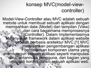 konsep MVC(model-view-
controller)
Model-View-Controller atau MVC adalah sebuah
metode untuk membuat sebuah aplikasi dengan
memisahkan data (Model) dari tampilan (View)
dan cara bagaimana memprosesnya
(Controller). Dalam implementasinya
kebanyakan framework dalam aplikasi website
adalah berbasis arsitektur MVC.[1] MVC
memisahkan pengembangan aplikasi
berdasarkan komponen utama yang
membangun sebuah aplikasi seperti manipulasi
data, antarmuka pengguna, dan bagian yang
menjadi kontrol dalam sebuah aplikasi web.
 