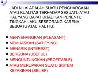 JADI NILAI ADALAH SUATU PENGHARGAAN ATAU KUALITAS TERHADAP SESUATU ATAU HAL YANG DAPAT DIJADIKAN PENENTU TINGKAH LAKU SESEORANG KARENA SESUATU ATAU HAL ITU: MENYENANGKAN (PLEASANT) MEMUASKAN (SATIFYING) MENARIK (INTEREST) BERGUNA (USEFUL) MENGUNTUNGKAN (PROFITABLE) ATAU MERUPAKAN SUATU SISTEM KEYAKINAN (BELIEF)  