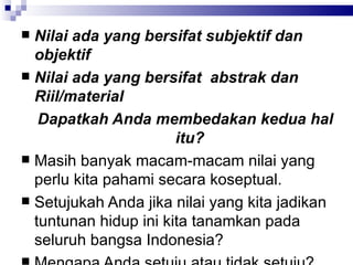 Nilai ada yang bersifat subjektif dan objektif Nilai ada yang bersifat  abstrak dan Riil/material Dapatkah Anda membedakan kedua hal itu?  Masih banyak macam-macam nilai yang perlu kita pahami secara koseptual.  Setujukah Anda jika nilai yang kita jadikan tuntunan hidup ini kita tanamkan pada seluruh bangsa Indonesia? Mengapa Anda setuju atau tidak setuju?  