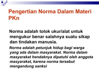 Pengertian Norma Dalam Materi PKn Norma adalah tolok ukur/alat untuk mengukur benar salahnya suatu sikap dan tindakan manusia.   Norma adalah petunjuk hidup bagi warga yang ada dalam masyarakat. Norma dalam masyarakat hendaknya dipatuhi oleh anggota masyarakat, karena norma tersebut mengandung sanksi   