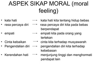 ASPEK SIKAP MORAL (moral feeling) kata hati   kata hati kita tentang hidup bebas  rasa percaya diri  rasa percaya diri kita pada bebas  berpendapat  empati  empati kita pada orang yang  tertekan  Cinta kebaikan  cinta kita terhadap musyawarah  Pengendalian diri    pengendalian diri kita terhadap  kebebasan Kerendahan hati  menjunjung tinggi dan menghormati  pendapat lain  