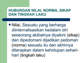 HUBUNGAN NILAI, NORMA, SIKAP DAN TINGKAH LAKU Nilai,  Sesuatu yang berharga diinternalisasikan kedalam diri seseorang akibatnya diyakini ( sikap ) dan dipedomani dijadikan pedoman  (norma ) sesuatu itu dan akhirnya diterapkan dalam kehidupan sehari-hari ( tingkah laku) 