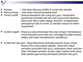 Konsep   :  Hak Asasi Manusia (HAM) di rumah dan sekolah  Nama konsep  :  Hak asasi manusia terhadap anak  Contoh positif  : Adanya kesadaran dari orang tua, guru, masyarakat,  pemerintah terhadap hak-hak anak yang harus diberikan.  Misal anak diberi waktu belajar, bermain, mengutarakan  pendapatnya baik di rumah, di sekolah maupun di dalam  masyarakat.  Contoh negatif : Orang tua yang merampas hak anak dengan memaksanya  untuk berjualan koran atau kue, sehingga dia tidak sempat  belajar atau tidak menyelesaikan sekolahnya.  Contoh lain dari guru: Yang diskriminasi terhadap sesama siswa, (misal  kerena Amin anak kepala sekolah, maka Amin diberi  perhatian yang lebih oleh guru), sedangkan siswa yang lain  tidak mendapat perhatian secara wajar, bahkan anak yang tidak pandai juga kurang mendapat perhatian dari guru  