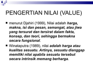 PENGERTIAN NILAI (VALUE) menurut Djahiri (1999), Nilai adalah  harga, makna, isi dan pesan, semangat, atau jiwa yang tersurat dan tersirat dalam fakta, konsep, dan teori, sehingga bermakna secara fungsional .  Winataputra (1989), nilai  adalah harga atau kualitas sesuatu.  Artinya, sesuatu dianggap memiliki nilai apabila sesuatu tersebut secara intrinsik memang berharga .  