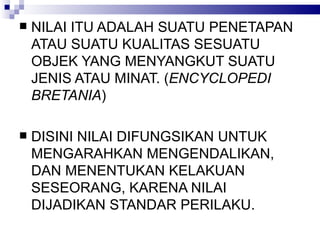 NILAI ITU ADALAH SUATU PENETAPAN ATAU SUATU KUALITAS SESUATU OBJEK YANG MENYANGKUT SUATU JENIS ATAU MINAT. ( ENCYCLOPEDI BRETANIA ) DISINI NILAI DIFUNGSIKAN UNTUK MENGARAHKAN MENGENDALIKAN, DAN MENENTUKAN KELAKUAN SESEORANG, KARENA NILAI DIJADIKAN STANDAR PERILAKU.  