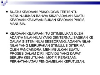 SUATU KEADAAN PSIKOLOGIS TERTENTU MENUNJUKKAN BAHWA SIKAP ADALAH SUATU KEADAAN KEJIWAAN BUKAN KEADAAN PHISIS MANUSIA.  KEADAAN KEJIWAAN ITU DITIMBULKAN OLEH ADANYA NILAI-NILAI YANG DIINTERNALISASIKAN KE DALAM SISTEM NILAI SESEORANG. ADANYA NILAI-NILAI YANG MERUPAKAN STIMULUS DITERIMA OLEH PANCAINDRA, MENIMBULKAN SUATU PROSES DALAM DIRI INDIVIDU YANG DAPAT BERUPA KEBUTUHAN, MOTIF, PERASAAN, PERHATIAN ATAU PENGAMBILAN KEPUTUSAN.  