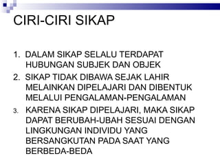 CIRI-CIRI SIKAP 1.  DALAM SIKAP SELALU TERDAPAT HUBUNGAN SUBJEK DAN OBJEK 2.  SIKAP TIDAK DIBAWA SEJAK LAHIR MELAINKAN DIPELAJARI DAN DIBENTUK MELALUI PENGALAMAN-PENGALAMAN KARENA SIKAP DIPELAJARI, MAKA SIKAP DAPAT BERUBAH-UBAH SESUAI DENGAN LINGKUNGAN INDIVIDU YANG BERSANGKUTAN PADA SAAT YANG BERBEDA-BEDA 