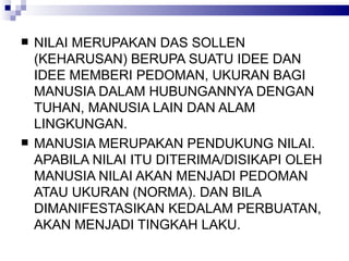 NILAI MERUPAKAN DAS SOLLEN (KEHARUSAN) BERUPA SUATU IDEE DAN IDEE MEMBERI PEDOMAN, UKURAN BAGI MANUSIA DALAM HUBUNGANNYA DENGAN TUHAN, MANUSIA LAIN DAN ALAM LINGKUNGAN. MANUSIA MERUPAKAN PENDUKUNG NILAI. APABILA NILAI ITU DITERIMA/DISIKAPI OLEH MANUSIA NILAI AKAN MENJADI PEDOMAN ATAU UKURAN (NORMA). DAN BILA DIMANIFESTASIKAN KEDALAM PERBUATAN, AKAN MENJADI TINGKAH LAKU.  