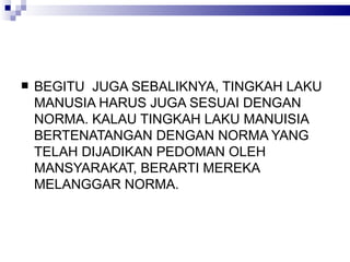 BEGITU  JUGA SEBALIKNYA, TINGKAH LAKU MANUSIA HARUS JUGA SESUAI DENGAN NORMA. KALAU TINGKAH LAKU MANUISIA BERTENATANGAN DENGAN NORMA YANG TELAH DIJADIKAN PEDOMAN OLEH MAN S YARAKAT, BERARTI MEREKA MELANGGAR NORMA.  