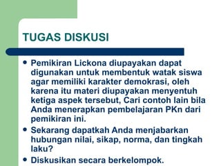 TUGAS DISKUSI Pemikiran Lickona diupayakan dapat digunakan untuk membentuk watak siswa agar memiliki karakter demokrasi, oleh karena itu materi diupayakan menyentuh ketiga aspek tersebut, Cari contoh lain bila Anda menerapkan pembelajaran PKn dari pemikiran ini. Sekarang dapatkah Anda menjabarkan hubungan nilai, sikap, norma, dan tingkah laku? Diskusikan secara berkelompok. 