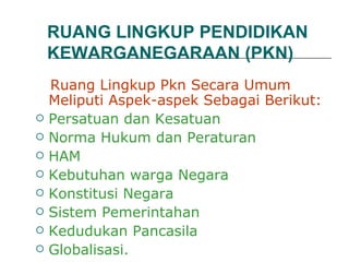 RUANG LINGKUP PENDIDIKAN KEWARGANEGARAAN (PKN) Ruang Lingkup Pkn Secara Umum  Meliputi Aspek-aspek Sebagai Berikut: Persatuan dan Kesatuan Norma Hukum dan Peraturan HAM  Kebutuhan warga Negara Konstitusi Negara Sistem Pemerintahan Kedudukan Pancasila Globalisasi.  
