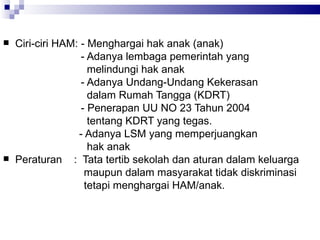 Ciri-ciri HAM: - Menghargai hak anak (anak)  - Adanya lembaga pemerintah yang  melindungi hak anak - Adanya Undang-Undang Kekerasan  dalam Rumah Tangga (KDRT) - Penerapan UU NO 23 Tahun 2004  tentang KDRT yang tegas.    - Adanya LSM yang memperjuangkan  hak anak  Peraturan  :  Tata tertib sekolah dan aturan dalam keluarga  maupun dalam masyarakat tidak diskriminasi  tetapi menghargai HAM/anak.  