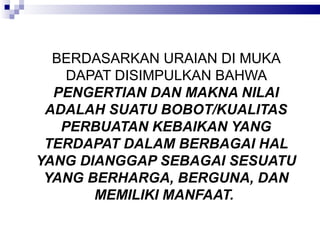 BERDASARKAN URAIAN DI MUKA DAPAT DISIMPULKAN BAHWA  PENGERTIAN DAN MAKNA NILAI ADALAH SUATU BOBOT/KUALITAS PERBUATAN KEBAIKAN YANG TERDAPAT DALAM BERBAGAI HAL YANG DIANGGAP SEBAGAI SESUATU YANG BERHARGA, BERGUNA, DAN MEMILIKI MANFAAT.  
