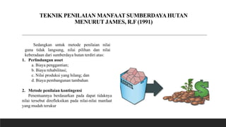 TEKNIK PENILAIAN MANFAAT SUMBERDAYAHUTAN
MENURUT JAMES, R.F (1991)
Sedangkan untuk metode penilaian nilai
guna tidak langsung, nilai pilihan dan nilai
keberadaan dari sumberdaya hutan terdiri atas:
1. Perlindungan asset
a. Biaya penggantian;
b. Biaya rehabilitasi;
c. Nilai produksi yang hilang; dan
d. Biaya pembangunan tambahan
2. Metode penilaian kontingensi
Penentuannya berdasarkan pada dapat tidaknya
nilai tersebut direfleksikan pada nilai-nilai manfaat
yang mudah terukur
 