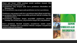 Pearce and Turner (1990) membagi metode penilaian ekonomi SDA
berdasarkan dua pendekatan kurva:
(1) pendekatan yang mengacu pada kurva permintaan (Marshallian dan
Hicksian), dan
(2) (2) pendekatan yang mengacu pada pendekatan non kurva permintaan.
Pendekatan yang mengacu pada kurva permintaan dapat dibagi menjadi dua:
(a) permintaan diukur dengan menyelidiki preferensi individu terhadap SDA
(melalui kuesioner),
(b) permintaan dinyatakan dengan menyelidiki pembayaran individu
terhadap SDA melalui pasar, yang berkaitan dengan SDA yang dinikmati.
Kurva permintaan Marshall mengukur kesejahteraan melalui surplus
konsumen, sedangkan kurva permintaan Hicksian mengukur kesejahteraan
melalui kompensasi pendapatan.
 