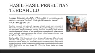 HASIL-HASIL PENELITIAN
TERDAHULU
1. Anssi Niskanen dalam Value of External Environmental Impacts
of Reforestation in Thailand. “Ecological Economics Journal”
No.26 (1998) pp 287 -297
Penelitian mengenai nilai eksternal lingkungan sebagai dampak dari reforestasi di
Thailand ini menghitung manfaat ekonomi dari lingkungan dalam hal penyerapan karbon
dan peningkatan fungsi perlindungan terhadap erosi serta menghitung biaya ekonomi
lingkungan dalam hal konsumsi air oleh tanaman dalam proses transpirasi dan kehilangan
nutrisi tanah pada kegiatan pemanenan, dari beberapa pilihan kegiatan reforestasi yang
paling banyak digunakan di Thailand.
Hasil penelitian : Nilai ekonomi total terbesar dari dampak lingkungan akibat reforestasi
dihasilkan oleh kegiatan reforestasi yang diusahakan secara private yaitu untuk
kepentingan industri dengan jenis tanaman Eucalyptus camaldulensia yang menghasilkan
nilai kini bersih dari dampak lingkungan pengusahaan Eucalyptus camaldulensia sebesar
19.129 Thai Bath/ha atau setara dengan US $ 765,16/ha dengan tingkat suku bunga
sebesar 10 %.
 
