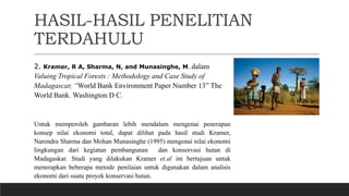 HASIL-HASIL PENELITIAN
TERDAHULU
2. Kramer, R A, Sharma, N, and Munasinghe, M.dalam
Valuing Tropical Forests : Methodology and Case Study of
Madagascar, “World Bank Environment Paper Number 13” The
World Bank. Washington D C.
Untuk memperoleh gambaran lebih mendalam mengenai penerapan
konsep nilai ekonomi total, dapat dilihat pada hasil studi Kramer,
Narendra Sharma dan Mohan Munasinghe (1995) mengenai nilai ekonomi
lingkungan dari kegiatan pembangunan dan konservasi hutan di
Madagaskar. Studi yang dilakukan Kramer et.al ini bertujuan untuk
menerapkan beberapa metode penilaian untuk digunakan dalam analisis
ekonomi dari suatu proyek konservasi hutan.
 