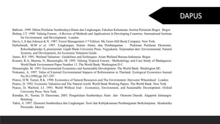 Bahruni. 1999. Diktat Penilaian Sumberdaya Hutan dan Lingkungan. Fakultas Kehutanan, Institut Pertanian Bogor. Bogor.
Bishop, J.T. 1999. Valuing Forests : A Review of Methods and Applications in Developing Countries. International Institute
for Environment and Development. London.
Davis, L.S dan Johnson K.N. 1987. Forest Management 3 rd Edition. Mc Graw-Hill Book Company. New York.
Hufschmidt, M.M et al. 1987. Lingkungan, Sistem Alami, dan Pembangunan : Pedoman Penilaian Ekonomis.
Reksohadiprodjo S, penerjemah. Gajah Mada University Press. Yogyakarta. Terjemahan dari: Environmental, Natural
Systems, and Development, An Economic Valuation Guide.
James, R.F. 1991. Wetland Valuation : Guidelines and Techniques. Asian Wetland Bureau-Indonesia. Bogor.
Kramer, R.A, Sharma, N, Munasinghe, M. 1995. Valuing Tropical Forests : Methodology and Case Study of Madagascar.
World Bank Environment Paper Number 13. The World Bank. Washington D C.
Munasinghe, M. 1993. Environmental Economics and Sustainable Development. The World Bank. Washington DC.
Niskanen, A. 1997. Value of External Environmental Impacts of Reforestation in Thailand. Ecological Economics Journal
No.26 (1998) pp 287 -297.
Pearce, D.W, Turner, R.K. 1990. Economics of Natural Resources and The Environment. Harvester Wheatsheaf. London.
Pearce, D. 1992. Economic Valuation and The Natural world. World Bank Working Papers. The World Bank. New York.
Pearce, D, Warford, J.J. 1993. World Without End : Economics, Environment, and Sustainable Development. Oxford
University Press. New York.
Ramdan, H., Yusran, D. Darusman, 2003. Pengelolaan Sumberdaya Alam dan Otonomi Daerah. Alqaprint Jatinangor.
Bandung.
Yakin, A. 1997. Ekonomi Sumberdaya dan Lingkungan: Teori dan Kebijaksanaan Pembangunan Berkelanjutan. Akademika
Pressindo. Jakarta.
DAPUS
 
