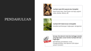 PENDAHULUAN
manfaat nyata SDH yang terukur (tangible)
(hasil hutan kayu, hasil hutan non kayu seperti
rotan, bambu, damar, dll)
manfaat SDH tidak terukur (intangible)
(manfaat perlindungan lingkungan, keragaman
konsep nilai ekonomi total dan berbagai metode
yang digunakan untuk menilai manfaat SDH dan
lingkungan
(pendekatan-pendekatan untuk
mengkuantifikasi nilai ekonomi SDH dalam
satuan moneter)
 
