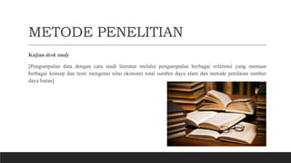 METODE PENELITIAN
Kajian desk study
[Pengumpulan data dengan cara studi literatur melalui pengumpulan berbagai referensi yang memuat
berbagai konsep dan teori mengenai nilai ekonomi total sumber daya alam dan metode penilaian sumber
daya hutan]
 