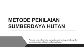 METODE PENILAIAN
SUMBERDAYA HUTAN
Penilaian sumberdaya hutan merupakan studi tentang metodologi dan
konsep penentuan nilai dari sumberdaya hutan.
 