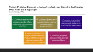 Metode Penilaian Ekonomi terhadap Manfaat yang diperoleh dari Sumber
Daya Alam dan Lingkungan
(Joshua Bishop, 1999)
(i)1. Penilaian berdasarkan harga
pasar, termasuk pendugaan
manfaat dari kegiatan produksi
dan konsumsi dalam kehidupan
sehari-hari.
(i)2. Pendekatan harga pengganti,
termasuk metode biaya
perjalanan, hedonic price, dan
pendekatan barang
pengganti/subtitusi.
3. Pendekatan fungsi produksi
(dosis respon), dengan fokus
pada hubungan biofisik antara
fungsi hutan dan kegiatan pasar.
4. Pendekatan preferensi, nilai
manfaat lingkungan diperoleh
dengan mengajukan pertanyaan
kepada konsumen mengenai
kesediaan membayar atau
kesediaan menerima kompensasi
5. Pendekatan berdasarkan
biaya, termasuk di dalamnya
adalah biaya penggantian dan
pengeluaran defensif.
 