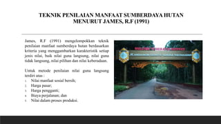 TEKNIK PENILAIAN MANFAAT SUMBERDAYAHUTAN
MENURUT JAMES, R.F (1991)
James, R.F (1991) mengelompokkan teknik
penilaian manfaat sumberdaya hutan berdasarkan
kriteria yang menggambarkan karakteristik setiap
jenis nilai, baik nilai guna langsung, nilai guna
tidak langsung, nilai pilihan dan nilai keberadaan.
Untuk metode penilaian nilai guna langsung
terdiri atas :
1. Nilai manfaat sosial bersih;
2. Harga pasar;
3. Harga pengganti;
4. Biaya perjalanan; dan
5. Nilai dalam proses produksi.
 