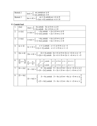Bentuk 2 |𝑎𝑥| = {
𝑎𝑥, untuk 𝑎𝑥 ≥ 0
−𝑎𝑥, untuk 𝑎𝑥 < 0
Bentuk 3
|𝑎𝑥 + 𝑏| = {
𝑎𝑥 + 𝑏, untuk 𝑎𝑥 + 𝑏 ≥ 0
−(𝑎𝑥 + 𝑏), untuk 𝑎𝑥 + 𝑏 < 0
F. Contoh Soal
1. |3𝑥| |3𝑥| = {
3𝑥, untuk 3𝑥 ≥ 0 ⇔ 𝑥 ≥ 0
−3𝑥, untuk 3𝑥 < 0 ⇔ 𝑥 < 0
2. |−2𝑥|
|−2𝑥| = {
−2𝑥, untuk − 2𝑥 ≥ 0 ⇔ x ≤ 0
−(−2𝑥), untuk − 2𝑥 < 0 ⇔ 𝑥 > 0
3. |−6𝑥|
|−6𝑥| = {
−6𝑥, untuk − 6𝑥 ≥ 0 ⇔ x ≤ 0
−(−6𝑥), untuk − 6𝑥 < 0 ⇔ 𝑥 > 0
4. |𝑥 + 1|
|𝑥 + 1| = {
𝑥 + 1, untuk 𝑥 + 1 ≥ 0 ⇔ 𝑥 ≥ −1
−(𝑥 + 1), untuk 𝑥 + 1 < 0 ⇔ 𝑥 < −1
5. |2𝑥 + 6|
|2𝑥 + 6| = {
2𝑥 + 6, untuk 2𝑥 + 6 ≥ 0 ⇔ 2𝑥 ≥ −6 ⇔ 𝑥 ≥ −3
−(2𝑥 + 6), untuk 2𝑥 + 6 < 0 ⇔ 2𝑥 < −6 ⇔ 𝑥 < −3
6.
|
1
2
𝑥 +
1
3
|
|
1
2
𝑥 +
1
3
| = {
1
2
𝑥 +
1
3
, untuk
1
2
𝑥 +
1
3
≥ 0 ⇔
1
2
𝑥 ≥ −
1
3
⇔ 𝑥 ≥ −
2
3
− (
1
2
𝑥 +
1
3
), untuk
1
2
𝑥 +
1
3
< 0 ⇔
1
2
𝑥 < −
1
3
⇔ 𝑥 < −
2
3
7. |4 − 2𝑥|
|4 − 2𝑥| = {
4 − 2𝑥, untuk 4 − 2𝑥 ≥ 0 ⇔ −2𝑥 ≥ −4 ⇔ 𝑥 ≤ 2
−(4 − 2𝑥),untuk 4 − 2𝑥 < 0 ⇔ −2𝑥 < −4 ⇔ 𝑥 > 2
8. |3 − 4𝑥|
|3 − 4𝑥| = {
3 − 4𝑥, untuk 3 − 4𝑥 ≥ 0 ⇔ −4𝑥 ≥ −3 ⇔ 𝑥 ≤
3
4
−(3 − 4𝑥), untuk 3 − 4𝑥 < 0 ⇔ −4𝑥 < −3 ⇔ 𝑥 >
3
4
 