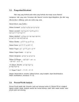 2.3. Pengertian Ekivalensi 
Nilai uang yang berbeda pada waktu yang berbeda akan tetapi secara finansial 
mempunyai nilai yang sama. Kesamaan nilai finansial tersebut dapat ditunjukkan jika nilai uang 
dikonversikan (dihitung) pada satu waktu yang sama. 
hukum-hukum yang berlaku : 
Hukum komutatif : p Λ q ≡ q Λ p ; p v q ≡ q v p 
Hukum assosiatif : ( p Λ q ) Λ r ≡ p Λ ( q Λ r ) 
( p v q ) v r ≡ p v ( q v r ) 
Hukum distributif : p Λ (q v r) ≡ (p Λ q) v (p Λ r) 
p v (q Λ r) ≡ (p v q) Λ (p v q) 
Hukum Identitas : p Λ T ≡ p ; p v F ≡ p 
Hukum Ikatan : p v T ≡ T ; p Λ F ≡ F 
Hukum Negasi : p v ~ p ≡ T ; p Λ ~ p ≡ F 
Hukum Negasi Ganda : ~ (~ p) ≡ p 
Hukum Idempoten : p Λ p ≡ p ; p v p ≡ p 
Hukum de Morgan : ~ (p Λ q) ≡ ~ p v ~ q 
~ (p v q) ≡ ~ p Λ ~ q 
10. Hukum Absorbsi : p v (p Λ q) ≡ q 
p Λ (p Λ q) ≡ p 
11. Negasi T dan F : ~ T ≡ F ; ~ F ≡ T 
Dengan hukum-hukum tersebut, kalimat-kalimat yang kompleks dapat disederhanakan. 
Dalam membuktikan ekuivalensi P ≡ Q. 
2.4. Present Worth Analysis 
Present Worth adalah nilai ekuivalen pada saat sekarang (waktu 0). Metode PW ini seringkali 
dipakai terlebih dahulu daripada metode lain karena biasanya relatif lebih mudah menilai suatu 
proyek pada saat sekarang. 
 