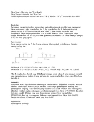 Fixed Input - Maximize the PW of Benefit 
Fixed Output - Minimize the PW of Cost 
Neither input nor output is fixed - Maximize (PW of Benefit – PW of Cost) or Maximize NPW 
Contoh 1: 
Perusahaan mempertimbangkan penambahan suatu alat pada mesin produksi guna mengurangi 
biaya pengeluaran, yakni penambahan alat A dan penambahan alat B. Kedua alat tersebut 
masing-masing $1.000 dan mempunyai umur efektif 5 tahun dengan tanpa nilai sisa. 
Pengurangan biaya dengan penambahan Alat A adalah $300 per tahun. Pengurangan biaya 
dengan penambahan alat B $400 pada tahun pertaman dan menurun $50 setiap tahunnya. Dengan 
i=7% alat mana yang dipilih? 
Penyelesaian: 
Harga masing-masing alat A dan B sama, sehingga tidak menjadi pertimbangan. Cashflow 
masing-masing alat: 
PW benefit of A = 300 (P/A,7%,5) = 300 (4,100) = $ 1.230 
PW benefit of B = 400 (P/A,7%,5) – 50 (P/G,7%,5) = 400 (4,100) – 50 (7,647) = $ 1.257,65 
Alat B menghasilkan benefit yang lebih besar sehingga untuk selama 5 tahun menjadi alternatif 
yang menguntungkan, bahkan di tahun pertama dan kedua menghasilkan return yang lebih besar 
dari alat A. 
Contoh 2: 
Pemerintah Kota Depok berencana membangun sebuah instalasi pengolahan air bersih. Ada dua 
alternatif dalam upaya realisasi proyek tersebut, yakni dengan pembangunan bertahap atau 
pembangunan langsung. Umur rencana yang di estimasikan adalah 50 tahun. Bila pembangunan 
dilakukan bertahap, maka pembangunan awal akan menghabiskan biaya $300.000.000, dan tahap 
berikutnya setelah 25 tahun yang akan datang dengan estimasi biaya menghabiskan 
$350.000.000. Dan bila pembangunan dilakukan sekali menghabiskan biaya $400.000.000. 
Dengan suku bunga 6% alternatif mana yang akan dipilih? 
Penyelesaian: 
Pembangunan Bertahap: 
 