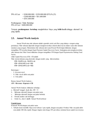 PW of Cost = $300.000.000 + $350.000.000 (P/F,6%,25) 
= $300.000.000 + $81.600.000 
= $381.600.000 
Pembangunan Tidak Bertahap: 
PW of Cost = $400.000.000 
Ternyata pembangunan bertahap menghabiskan biaya yang lebih kecil sehingga alternatif ini 
yang dipilih. 
2.5. Annual Worth Analysis 
Annual Worth atau nilai tahunan adalah sejumlah serial cash flow yang nilainya seragam setiap 
periodenya. Nilai tahunan diperoleh dengan mengkonversikan seluruh aliran kas ke dalam suatu nilai tahunan 
(anuitas) yang seragam. Menentukan nilai tahunan dari suatu Present Worth dapat dilakukan dengan 
mengalikan PW tersebut dengan Equal Payment Capital Recovery Factor. Sedangkan untu mengkonversikan 
nilai tahunan dari Nilai Future dilakukan dengan mengalikan FW dengan Equal Paymentseries Sinking Fund 
Factor. 
stilah Capital Recovery (CR) : CR adalah 
Nilai merata tahunan yang ekuivalen dengan modal yang diinvestasikan. 
CR = I(A/P, i, n) – S(A/F, i, n) 
CR = (I-S) (A/F, i, n) + I(i) 
CR = (I-S) (A/P, i, n) + S(i) 
Keterangan : 
· I : Investasi awal 
· S : Nilai sisa di akhir usia pakai 
· n : Usia pakai 
Rumus Annual Worth Analysis : 
AW = Revenue –Expences -CR 
Annual Worth Analysis dilakukan terhadap : 
a. Alternatif tunggal , layak jika AW > 0 
b. Beberapa alternatif dengan usia pakai sama 
c. Beberapa alternatif dengan usia pakai berbeda 
d. Periode analisis tak berhingga 
e. Untuk b,c, dan d : dipilih Annual Worth terbesar 
Contoh kasus 
Ø Annual Worth dengan usia pakai sama 
1. Sebuah mesin memiliki biaya awal sebesar 1 juta rupiah, dengan usia pakai 10 tahun. Nilai sisa pada akhir 
usia adalah 200 ribu rupiah. Dengan tingkat suku bunga 10% per tahun, tentukan besar capital recoverynya. 
 