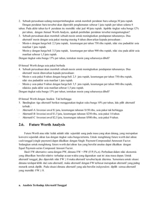 2. Sebuah perusahaan sedang mempertimbangkan untuk membeli peralatan baru seharga 30 juta rupiah. 
Dengan peralatan baru tersebut akan diperoleh penghematan sebesar 1 juta rupiah per tahun selama 8 
tahun. Pada akhir tahun ke-8 peralatan itu memiliki nilai jual 40 juta rupiah. Apabila tingkat suku bunga 12% 
per tahun, dengan Annual Worth Analysis, apakah pembelian peralatan tersebut menguntungkan? 
3. Sebuah perusahaan akan membeli sebuah mesin untuk meningkatkan pendapatan tahunannya. Dua 
alternatif mesin dengan usia pakai masing-masing 8 tahun ditawarkan kepada perusahaan : 
· Mesin-x dengan harga beli 2,5 juta rupiah, keuntungan per tahun 750 ribu rupiah, nilai sisa padaakhir usia 
manfaat 1 juta rupiah. 
· Mesin-y dengan harga beli 3,5 juta rupiah, keuntungan per tahun 900 ribu rupiah, nilai sisa pada akhir usia 
manfaat sebesar 1,5 juta rupiah. 
Dengan tingkat suku bunga 15% per tahun, tentukan mesin yang seharusnya dibeli? 
Ø Annual Worth denga usia pakai berbeda 
4. Sebuah perusahaan akan membeli sebuah mesin untuk meningkatkan pendapatan tahunannya. Dua 
alternatif mesin ditawarkan kepada perusahaan: 
· Mesin-x usia pakai 8 tahun dengan harga beli 2,5 juta rupiah, keuntungan per tahun 750 ribu rupiah, 
nilai sisa padaakhir usia manfaat 1 juta rupiah. 
· Mesin-y usia pakai 9 tahun dengan harga beli 3,5 juta rupiah, keuntungan per tahun 900 ribu rupiah, 
nilaisisa pada akhir usia manfaat sebesar 1,5 juta rupiah. 
Dengan tingkat suku bunga 15% per tahun, tentukan mesin yang seharusnya dibeli? 
Ø Annual Worth dengan Analisis Tak berhingga 
5. Bandingkan tiga alternatif berikut menggunakan tingkat suku bunga 10% per tahun, lalu pilih alternatif 
terbaik : 
· Alternatif-A Investasi awal $1 juta, keuntungan tahunan $150 ribu, usia pakai tak berhingga. 
· Alternatif-B Investasi awal $1,5 juta, keuntungan tahunan $250 ribu, usia pakai 14 tahun. 
· Alternatif-C Investasi awal $2,5 juta, keuntungan tahunan $500 ribu, usia pakai 9 tahun. 
2.6. Future Worth Analysis 
Future Worth atau nilai kelak adalah nilai sejumlah uang pada masa yang akan datang, yang merupakan 
konversi sejumlah aliran kas dengan tingkat suku bunga tertentu. Untuk menghitung future worth dari aliran 
cash tunggal (single payment) dapat dikalikan dengan Single Payment Compounded Ammount Factor. 
Sedangkan untuk menghitung future worth dari aliran kas yang bersifat anuitas dapat dikalikan dengan 
Equal Payment-series Compound Amount Factor. 
Hasil FW alternative sama dengan PW, dimana FW = PW (F/P,i%,n). Perbedaan dalam nilai ekonomis 
yang dihasilkan bersifat relative terhadap acuan waktu yang digunakan saat ini atau masa depan. Untuk 
alternatif tunggal, jika diperoleh nilai FW ≥ 0 maka alternatif tersebut layak diterima. Sementara untuk situasi 
dimana terdapat lebih dari satu alternatif, maka alternatif dengan FW terbesar merupakan alternatif yang paling 
menarik untuk dipilih. Pada situasi dimana alternatif yang ada bersifat independent, dipilih semua alternatif 
yang memiliki FW ≥ 0. 
a. Analisis Terhadap Alternatif Tunggal 
 