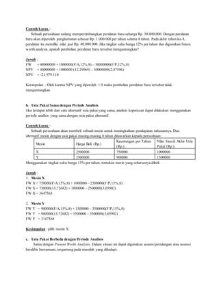 Contoh kasus : 
Sebuah perusahaan sedang mempertimbangkan peralatan baru seharga Rp. 30.000.000. Dengan peralatan 
baru akan diperoleh penghematan sebesar Rp. 1.000.000 per tahun selama 8 tahun. Pada akhir tahun ke-8, 
peralatan itu memiliki nilai jual Rp. 40.000.000. Jika tingkat suku bunga 12% per tahun dan digunakan future 
worth analysis, apakah pembelian peralatan baru tersebut menguntungkan? 
Jawab : 
FW = 40000000 + 1000000(F/A,12%,8) – 30000000(F/P,12%,8) 
NPV = 40000000 + 1000000 (12,29969) – 30000000(2,47596) 
NPV = -21.979.110 
Kesimpulan : Oleh karena NPV yang diperoleh < 0 maka pembelian peralatan baru tersebut tidak 
menguntungkan. 
b. Usia Pakai Sama dengan Periode Analisis 
Jika terdapat lebih dari satu alternatif usia pakai yang sama, analisis keputusan dapat dilakukan menggunakan 
periode analisis yang sama dengan usia pakai alternatif. 
Contoh kasus : 
Sebuah perusahaan akan membeli sebuah mesin untuk meningkatkan pendapatan tahunannya. Dua 
alternatif mesin dengan usia pakai masing-masing 8 tahun ditawarkan kepada perusahaan: 
Mesin Harga Beli (Rp.) 
Keuntungan per Tahun 
(Rp.) 
Nilai Sisa di Akhir Usia 
Pakai (Rp.) 
X 2500000 750000 1000000 
Y 3500000 900000 1500000 
Menggunakan tingkat suku bunga 15% per tahun, tentukan mesin yang seharusnya dibeli. 
Jawab : 
1. Mesin X 
FW X = 750000(F/A,15%,8) + 1000000 – 2500000(F/P,15%,8) 
FW X = 750000(13,72682) + 1000000 – 2500000(3,05902) 
FW X = 3647565 
2. Mesin Y 
FW Y = 900000(F/A,15%,8) + 1500000 – 3500000(F/P,15%,8) 
FW Y = 900000(13,72682) + 1500000 – 3500000(3,05902) 
FW Y = 3147568 
Kesimpulan : pilih mesin X. 
c. Usia Pakai Berbeda dengan Periode Analisis 
Sama dengan Present Worth Analysis. Dalam situasi ini dapat digunakan asumsi perulangan atau asumsi 
berakhir bersamaan, tergantung pada masalah yang dihadapi. 
 