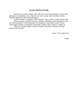 KATA PENGANTAR 
Segala puji dan syukur hanyalah milik Allah SWT yang telah memberikan rahmat taufik 
hidayahnya & melimpahkan ilmu, Shalawat serta salam semoga selalu tercurahkan kepada 
Rasululla Muhammad SWT beserta keluarganya. 
Penulisan makalah ini bertujuan untuk memenuhi Tugas Ekonomi Teknik Semester lima. 
Dalam penyusunan makalah ini penulis menyadari sepenuhnya bahwa makalah ini masih 
jauh dari kesempurnaan sebab pengetahuan dan pengalaman yang dimiliki penulis terbatas, 
cukup banyak tantangan dan hambatan yang penulis temukan dalam menyusun makalah ini. 
Akhir kata, semoga makalah ini dapat bermanfaat bagi penulis khususnya dan bagi 
pembaca pada umumnya. 
Depok, 27 November 2014 
Penulis 
 