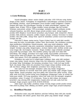 BAB I 
PENDAHULUAN 
1.1.Latar Belakang 
Sejarah kebangkitan industri modern dimulai pada tahun 1820-1830 atau sering disebut 
dengan revolusi industri. Kebangkitan ini mengakibatkan berkembangnya penemuan-penemuan 
baru dibidang teknologi, seperti pembangunan proses produksi sampai penggunaan computer. 
Dampak lebih lanjut dari perkembangan teknologi ini adalah perkembangan organisasi dan 
kegiatan bisnis di tahun 1990-an. Dengan demikian konsep persaingan juga ikut berubah. 
Sementara pada periode sebelum 1990-an persaingan merupakan kegiatan pembuatan produk 
sebanyak-banyaknya atau lebih dikenal dengan periode produksi masal, strategi kegiatan 
produksi lebih ditunjukan kearah internal perusahaan yang bertujuan untuk memperoleh efisiensi 
produksi. Baik preferensi manajerial, perilaku maupun persepsi, semuanya berorentasi ke mental 
produksi. Dari asfek politik, strategi bisnis seperti ini memerlukan proteksi secara ketat terhadap 
serangan dari luar. 
Pada abad 21 dimana masing-masing Negara di planet bumi ini sudah tidak memiliki 
batas ruang dan waktu, kecenderungan orientasi bisnis akan berubah. Jika sebelumnya produsen 
dapat memaksakan kehendaknya kepada konsumen, maka yang terjadi selanjutnya adalah 
kebalikannya: konsumenlah yang justru memaksakan kehendaknya kepada produsen. Investasi 
mengalir ketempat yang paling menguntungkan. produsen dipaksa untuk membuat produk yang 
sesuai dengan nilai dan keinginan konsumen. Dengan demikian sangat terbukalah persaingan 
yang positif bagi persaingan usaha. Dan membuka peluang bagi usaha kecil untuk lebih 
berkembang. Dan sehingga perusahaan kecil sangat penting bagi kestabilan perekonomian 
Negara karena usaha kecil dinegara kita, paska krisis ekonomi 1998 ternyata mampu menyerap 
sumber daya manusia 99,4% dan sumbangan pada PDB 59,3%. 
Kedudukan dari usaha kecil di tengah-tengah kehidupan dunia usaha telah mendapat 
tempat yang mantap, banyak menyerap tenaga kerja, ikut melancarkan perekonomian Negara, 
dan mampu hidup berdampingan dan menopang perusahaan besar. Usaha kecil juga bersifat 
lincah dan mampu hidup disela-sela perusahaan besar dengan strategi membuat produk yang 
unik dan khusus sehingga tidak menghadapi perusahaan besar sebagai pesaing. 
Jenis usaha kecil dan menengah merupakan usaha yang mampu menggerakan 
perekonomian Indonesia itu tercermin disaat krisis global yang melanda ampir sebagian Negara-negara 
didunia, banyak perusahaan yang besar gulung tikar karena krisis global tersebut. Tetapi 
untuk usaha kecil krisis tersebut kurang terasa mengganggu kelangsungan usaha, itu terbukti dari 
badan pusat statistik 2010 yang menyatakan bahwa jenis usaha kecil dan menengah mengalami 
pertumbuhan sekitar 10 sampai 15% di Indonesia. Semua itu tidak terlepas dari program 
pemerintah yang sekarang lebih mengutamakan kepada sektor reel yaitu usaha kecil dan 
menengah dengan program seperti KUR, KUKM, KSM dsb. 
dalam negeri yang kualitas produknya mampu bersaing dengan produk-produk ternama. 
Oleh sebab itu peluang bisnis dibidang jasa industri garmen sangat bagus prospek kedepannya. 
1.1. Identifikasi Masalah 
Berdasarkan uraian yang telah dijelaskan pada latar belakang diatas telah jelas masalah 
yang akan dihadapi oleh industri garmen disaat krisis global yang melanda hampir sebagian 
 