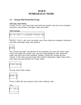 BAB II 
PEMBAHASAN TEORI 
2.1. Konsep Nilai Waktu Dari Uang 
Nilai Yang Akan Datang 
FUTURE VALUE : nilai uang diwaktu akan datang dari sejumlah uang saat ini atau serangkaian 
pembayaran yang dievaluasi pada tingkat bunga yang berlaku. 
Nilai Sekarang 
Pvo = Po = FVn / ( 1 + i ) n atau Po = FVn [1/(1 + i)n] 
PRESENT VALUE : nilai saat ini dari jumlah uang di masa datang atau serangkaian pembayaran 
yang dinilai pada tingkat bunga yang ditentukan. 
I = P.r.t 
Nilai sekarang dari jumlah yang diperoleh di masa mendatang atau sering pula disebut dengan 
present value adalah nilai sejumlah uang yang saat ini dapat dibungakan untuk memperoleh 
jumlah yang lebih besar di masa mendatang. Misalkan P adalah nilai sekarang dari uang 
sebanyak A pada t tahun yang akan datang. Bila kemudian diumpamakan tingkat bunga adalah r, 
maka bunga yang dapat diperoleh dari P rupiah adalah : 
P + P.r.t = P(1+rt) 
dan uang setelah t tahun menjadi : 
P(1+rt) = A 
Karena A adalah nilai uang sebanyak P pada t tahun mendaang, maka 
Atau 
P = A/I + rt 
 