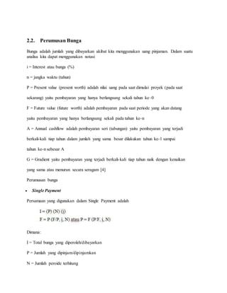 2.2. Perumusan Bunga 
Bunga adalah jumlah yang dibayarkan akibat kita menggunakan uang pinjaman. Dalam suatu 
analisa kita dapat menggunakan notasi 
i = Interest atau bunga (%) 
n = jangka waktu (tahun) 
P = Present value (present worth) adalah nilai uang pada saat dimulai proyek (pada saat 
sekarang) yaitu pembayaran yang hanya berlangsung sekali tahun ke–0 
F = Future value (future worth) adalah pembayaran pada saat periode yang akan datang 
yaitu pembayaran yang hanya berlangsung sekali pada tahun ke-n 
A = Annual cashflow adalah pembayaran seri (tabungan) yaitu pembayaran yang terjadi 
berkali-kali tiap tahun dalam jumlah yang sama besar dilakukan tahun ke-1 sampai 
tahun ke-n sebesar A 
G = Gradient yaitu pembayaran yang terjadi berkali-kali tiap tahun naik dengan kenaikan 
yang sama atau menurun secara seragam [4] 
Perumusan bunga 
 Single Payment 
Persamaan yang digunakan dalam Single Payment adalah 
Dimana: 
I = Total bunga yang diperoleh/dibayarkan 
P = Jumlah yang dipinjam/dipinjamkan 
N = Jumlah peroide terhitung 
 