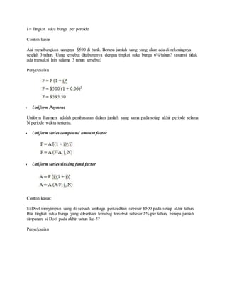 i = Tingkat suku bunga per peroide 
Contoh kasus 
Ani menabungkan uangnya $500 di bank. Berapa jumlah uang yang akan ada di rekeningnya 
setelah 3 tahun. Uang tersebut ditabungnya dengan tingkat suku bunga 6%/tahun? (asumsi tidak 
ada transaksi lain selama 3 tahun tersebut) 
Penyelesaian 
 Uniform Payment 
Uniform Payment adalah pembayaran dalam jumlah yang sama pada setiap akhir periode selama 
N periode waktu tertentu. 
 Uniform series compound amount factor 
 Uniform series sinking fund factor 
Contoh kasus: 
Si Doel menyimpan uang di sebuah lembaga perkreditan sebesar $500 pada setiap akhir tahun. 
Bila tingkat suku bunga yang diberikan lemabag tersebut sebesar 5% per tahun, berapa jumlah 
simpanan si Doel pada akhir tahun ke-5? 
Penyelesaian 
 