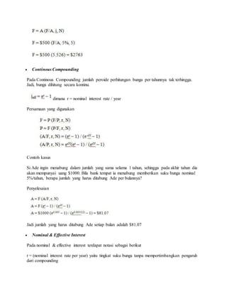  Continous Compounding 
Pada Continous Compounding jumlah peroide perhitungan bunga per tahunnya tak terhingga. 
Jadi, bunga dihitung secara kontinu. 
dimana r = nominal interest rate / year 
Persamaan yang digunakan 
Contoh kasus 
Si Ade ingin menabung dalam jumlah yang sama selama 1 tahun, sehingga pada akhir tahun dia 
akan mempunyai uang $1000. Bila bank tempat ia menabung memberikan suku bunga nominal 
5%/tahun, berapa jumlah yang harus ditabung Ade per bulannya? 
Penyelesaian 
Jadi jumlah yang harus ditabung Ade setiap bulan adalah $81.07 
 Nominal & Effective Interest 
Pada nominal & effective interest terdapat notasi sebagai berikut 
r = (nominal interest rate per year) yaitu tingkat suku bunga tanpa mempertimbangkan pengaruh 
dari compounding 
 
