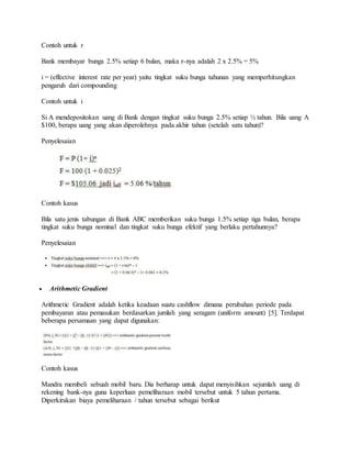 Contoh untuk r 
Bank membayar bunga 2.5% setiap 6 bulan, maka r-nya adalah 2 x 2.5% = 5% 
i = (effective interest rate per year) yaitu tingkat suku bunga tahunan yang memperhitungkan 
pengaruh dari compounding 
Contoh untuk i 
Si A mendepositokan uang di Bank dengan tingkat suku bunga 2.5% setiap ½ tahun. Bila uang A 
$100, berapa uang yang akan diperolehnya pada akhir tahun (setelah satu tahun)? 
Penyelesaian 
Contoh kasus 
Bila satu jenis tabungan di Bank ABC memberikan suku bunga 1.5% setiap tiga bulan, berapa 
tingkat suku bunga nominal dan tingkat suku bunga efektif yang berlaku pertahunnya? 
Penyelesaian 
 Arithmetic Gradient 
Arithmetic Gradient adalah ketika keadaan suatu cashflow dimana perubahan periode pada 
pembayaran atau pemasukan berdasarkan jumlah yang seragam (uniform amount) [5]. Terdapat 
beberapa persamaan yang dapat digunakan: 
Contoh kasus 
Mandra membeli sebuah mobil baru. Dia berharap untuk dapat menyisihkan sejumlah uang di 
rekening bank-nya guna keperluan pemeliharaan mobil tersebut untuk 5 tahun pertama. 
Diperkirakan biaya pemeliharaan / tahun tersebut sebagai berikut 
 