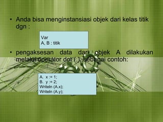 Anda bisa menginstansiasi objek dari kelas titik dgn : pengaksesan data dari objek A dilakukan melalui operator dot (.), sebagai contoh: Var  A, B : titik x := 1; y := 2; Writeln (A.x); Writeln (A.y); 