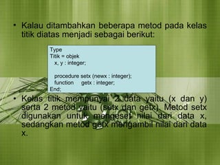 Kalau ditambahkan   beberapa metod pada kelas titik diatas menjadi sebagai berikut: Kelas titik mempunyai 2 data yaitu (x dan y) serta 2 metod yaitu (setx dan getx). Metod setx digunakan untuk mengeset nilai dari data x, sedangkan metod getx mengambil nilai dari data x. Type  Titik = objek x, y : integer; procedure setx (newx : integer); function  getx : integer; End; 